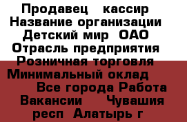 Продавец - кассир › Название организации ­ Детский мир, ОАО › Отрасль предприятия ­ Розничная торговля › Минимальный оклад ­ 25 000 - Все города Работа » Вакансии   . Чувашия респ.,Алатырь г.